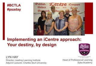 Implementing an iCentre approach:
Your destiny, by design
LYN HAY
Director, Leading Learning Institute
Adjunct Lecturer, Charles Sturt University
Head of Professional Learning
Syba Academy
#BCTLA
#psaday
 