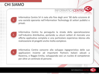 CHI SIAMOInformatica Centro Srl è nata alla fine degli anni ’80 dalla scissione di una società operante nell’Information Technology di settori pubblici e privati.Informatica Centro ha perseguito la strada della specializzazione nell’industria distributiva, portando su alcuni settori di mercato una offerta applicativa completa e una particolare esperienza idonea alla realizzazione di progetti anche molto complessi.Informatica Centro concorre allo sviluppo ingegneristico delle sue applicazioni insieme ad importanti Partners italiani ubicati a Ravenna, e Reggio Emilia, sviluppando così un nucleo di competenze per oltre un centinaio di persone.1.2.3.
