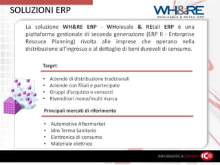 SOLUZIONI ERPLa soluzione WH&RE ERP - WHolesale&REtailERPè una piattaforma gestionale di seconda generazione (ERP II - Enterprise Resouce Planning) rivolta alle imprese che operano nella distribuzione all’ingrosso e al dettaglio di beni durevoli di consumo.Target:Aziende di distribuzione tradizionali