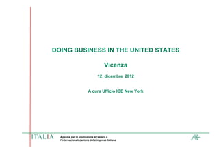 DOING BUSINESS IN THE UNITED STATES

                                      Vicenza
                                 12 dicembre 2012


                         A cura Ufficio ICE New York




  Agenzia per la promozione all’estero e
  l’internazionalizzazione delle imprese italiane
 