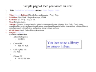 Sample page--Once you locate an item: Title:  Emily Post's Etiquette.   Author:  Post, Peggy, 1945-.                  Title: Etiquette Edition:  17th ed., Rev. and updated / Peggy Post. Publisher:  New York : Harper Resource, c2004. Collation:  xv, 876 p. : ill. ; 25 cm. Note:  Includes index. Abstract: Presents a comprehensive guide to manners and good etiquette from Emily Post's great-granddaughter-in-law and contains advice on a number of issues including entertaining, raising children, social protocol, writing letters, and getting along with co-workers. Grade Level: Adult Follett Library Resources. Subject:  Etiquette.     Location Information   Adiron.SrHighSch  395 POS  Canton HS  REF 395 POS  Cent Sq Mid Sch  395 POS  Clinton CC  BJ1853.P6 2004  You then select a library to borrow it from. 