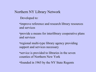 Northern NY Library Network   Developed to: improve reference and research library resources and services  provide a means for interlibrary cooperative plans and services   regional multi-type library agency providing support and services necessary  service is provided to libraries in the seven counties of Northern New York founded in 1965 by the NY State Regents  