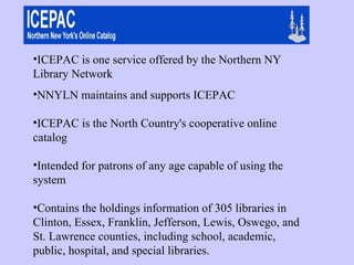 ICEPAC is one service offered by the Northern NY Library Network  NNYLN maintains and supports ICEPAC ICEPAC is the North Country's cooperative online catalog  Intended for patrons of any age capable of using the system Contains the holdings information of 305 libraries in Clinton, Essex, Franklin, Jefferson, Lewis, Oswego, and St. Lawrence counties, including school, academic, public, hospital, and special libraries. 