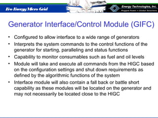 Eco EnergyMicro Grid
Generator Interface/Control Module (GIFC)
• Configured to allow interface to a wide range of generators
• Interprets the system commands to the control functions of the
generator for starting, paralleling and status functions
• Capability to monitor consumables such as fuel and oil levels
• Module will take and execute all commands from the HIGC based
on the configuration settings and shut down requirements as
defined by the algorithmic functions of the system
• Interface module will also contain a fall back or battle short
capability as these modules will be located on the generator and
may not necessarily be located close to the HIGC
 