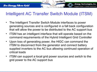 Eco EnergyMicro Grid
Intelligent AC Transfer Switch Module (ITSM)
• The Intelligent Transfer Switch Module interfaces to power
generating sources and is configured in a fall back configuration
that will allow the power to be distributed to the AC support bus
• ITSM has an intelligent interface that will operate based on the
command requirements of the Hybrid Intelligent Grid Controller
• Upon loss of generating power, the HIGC can command the
ITSM to disconnect from the generator and connect battery
supplied inverters to the AC bus allowing continued operation of
critical loads
• ITSM can support a local grid power sources and switch to the
grid power to the AC support bus
 