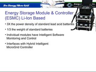Eco EnergyMicro Grid
Energy Storage Module & Controller
(ESMC) Li-Ion Based
• 3X the power density of standard lead acid batteries
• 1/3 the weight of standard batteries
• Individual modules have Intelligent Software
Monitoring and Control
• Interfaces with Hybrid Intelligent
MicroGrid Controller
 