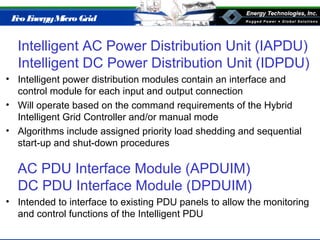 Eco EnergyMicro Grid
Intelligent AC Power Distribution Unit (IAPDU)
Intelligent DC Power Distribution Unit (IDPDU)
• Intelligent power distribution modules contain an interface and
control module for each input and output connection
• Will operate based on the command requirements of the Hybrid
Intelligent Grid Controller and/or manual mode
• Algorithms include assigned priority load shedding and sequential
start-up and shut-down procedures
AC PDU Interface Module (APDUIM)
DC PDU Interface Module (DPDUIM)
• Intended to interface to existing PDU panels to allow the monitoring
and control functions of the Intelligent PDU
 