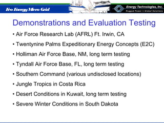 Eco EnergyMicro Grid
Demonstrations and Evaluation Testing
• Air Force Research Lab (AFRL) Ft. Irwin, CA
• Twentynine Palms Expeditionary Energy Concepts (E2C)
• Holliman Air Force Base, NM, long term testing
• Tyndall Air Force Base, FL, long term testing
• Southern Command (various undisclosed locations)
• Jungle Tropics in Costa Rica
• Desert Conditions in Kuwait, long term testing
• Severe Winter Conditions in South Dakota
 