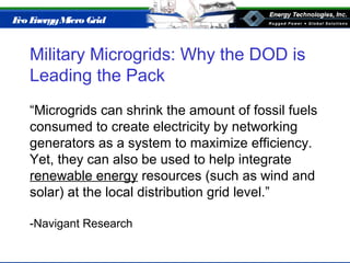 Eco EnergyMicro Grid
Military Microgrids: Why the DOD is
Leading the Pack
“Microgrids can shrink the amount of fossil fuels
consumed to create electricity by networking
generators as a system to maximize efficiency.
Yet, they can also be used to help integrate
renewable energy resources (such as wind and
solar) at the local distribution grid level.”
-Navigant Research
 