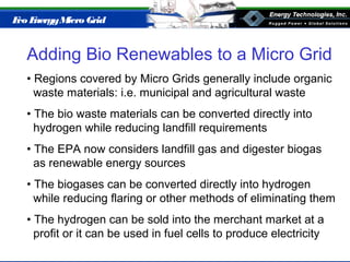 Eco EnergyMicro Grid
Adding Bio Renewables to a Micro Grid
• Regions covered by Micro Grids generally include organic
waste materials: i.e. municipal and agricultural waste
• The bio waste materials can be converted directly into
hydrogen while reducing landfill requirements
• The EPA now considers landfill gas and digester biogas
as renewable energy sources
• The biogases can be converted directly into hydrogen
while reducing flaring or other methods of eliminating them
• The hydrogen can be sold into the merchant market at a
profit or it can be used in fuel cells to produce electricity
 