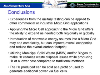 Eco EnergyMicro Grid
Conclusions
• Experiences from the military testing can be applied to
other commercial or industrial Micro Grid applications
• Applying the Micro Cell approach to the Micro Grid offers
the ability to expand as needed both regionally or globally
• Introduction of renewable energy sources into a Micro Grid
may add complexity, but can improve overall economics
and reduce the overall carbon footprint
• Utilizing Municipal Solid Waste (MSW) and/or Biogas to
make H2 reduces waste disposal issues while producing
H2 at a lower cost compared to traditional methods
• The H2 produced can be sold at a profit or used to
generate additional power via fuel cells
 
