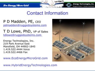 Eco EnergyMicro Grid
Contact Information
P D Madden, PE, CEO
pdmadden@ruggedsystems.com
T D Lowe, PhD, VP of Sales
tdlowe@ruggedsystems.com
Energy Technologies, Inc.
219 Park Avenue East
Mansfield, OH 44902-1845
1.419.522.4444 Voice
1.419.522.4466 Fax
www.EcoEnergyMicroGrid.com
www.HybridEnergyTechnologies.com
 