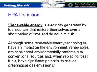 Eco EnergyMicro Grid
EPA Definition:
“Renewable energy is electricity generated by
fuel sources that restore themselves over a
short period of time and do not diminish.
Although some renewable energy technologies
have an impact on the environment, renewables
are considered environmentally preferable to
conventional sources and, when replacing fossil
fuels, have significant potential to reduce
greenhouse gas emissions.”
 