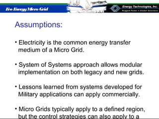 Eco EnergyMicro Grid
Assumptions:
• Electricity is the common energy transfer
medium of a Micro Grid.
• System of Systems approach allows modular
implementation on both legacy and new grids.
• Lessons learned from systems developed for
Military applications can apply commercially.
• Micro Grids typically apply to a defined region,
but the control strategies can also apply to a
 