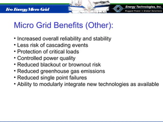 Eco EnergyMicro Grid
Micro Grid Benefits (Other):
• Increased overall reliability and stability
• Less risk of cascading events
• Protection of critical loads
• Controlled power quality
• Reduced blackout or brownout risk
• Reduced greenhouse gas emissions
• Reduced single point failures
• Ability to modularly integrate new technologies as available
 
