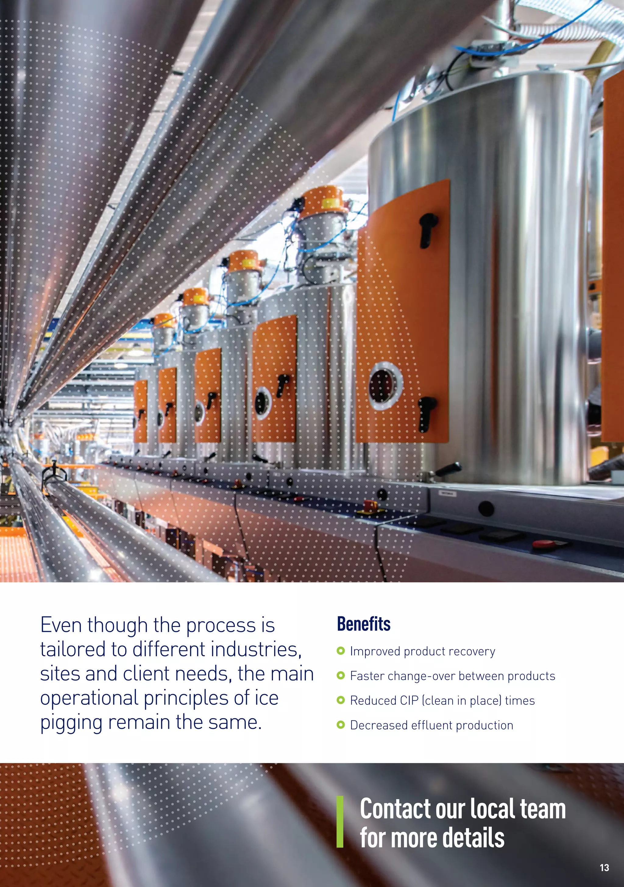 Contactourlocalteam
formoredetails
Benefits
	 Improved product recovery
	 Faster change-over between products
	 Reduced CIP (clean in place) times
	 Decreased effluent production
Even though the process is
tailored to different industries,
sites and client needs, the main
operational principles of ice
pigging remain the same.
13
 