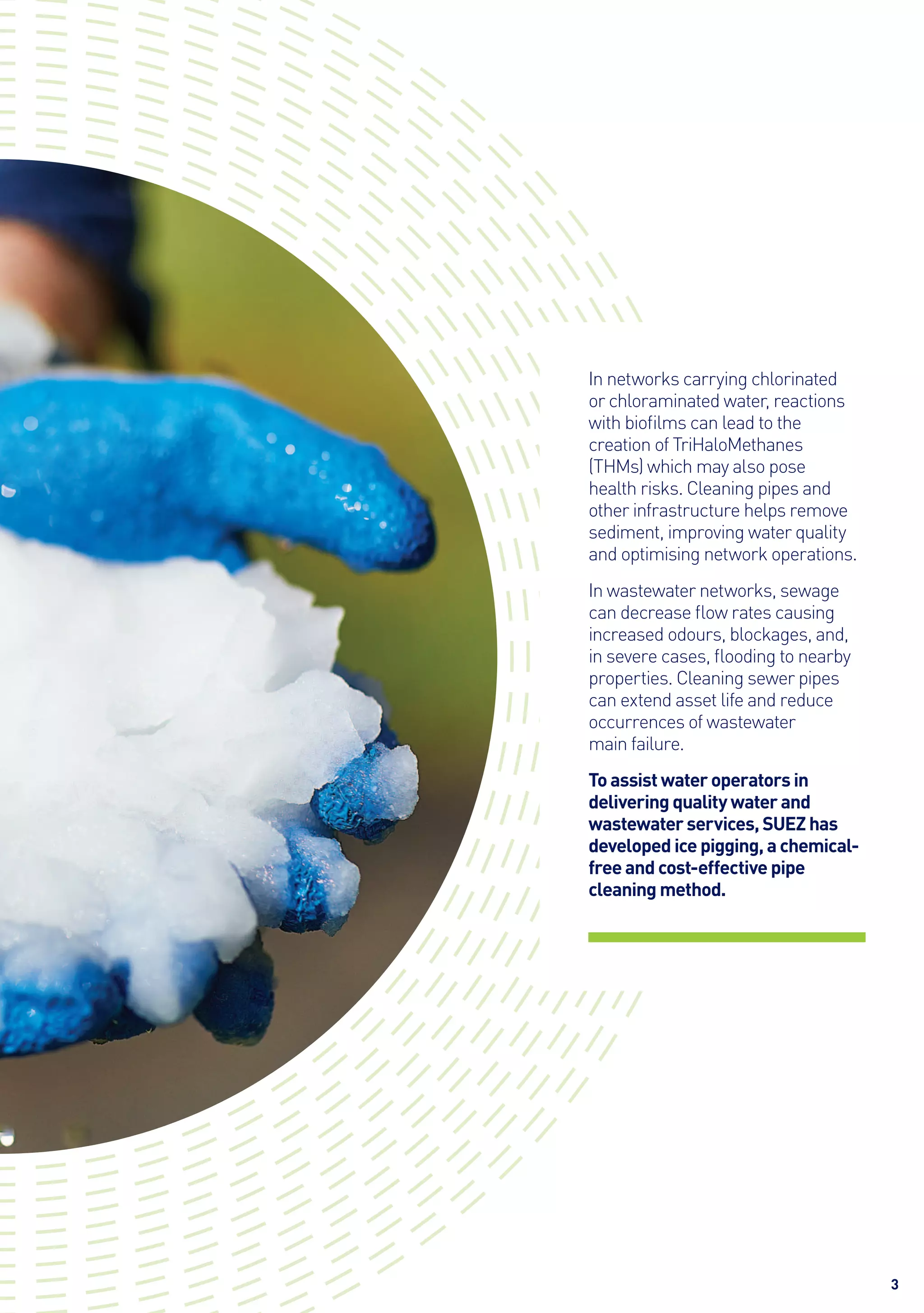 3
In networks carrying chlorinated
or chloraminated water, reactions
with biofilms can lead to the
creation of TriHaloMethanes
(THMs) which may also pose
health risks. Cleaning pipes and
other infrastructure helps remove
sediment, improving water quality
and optimising network operations.
In wastewater networks, sewage
can decrease flow rates causing
increased odours, blockages, and,
in severe cases, flooding to nearby
properties. Cleaning sewer pipes
can extend asset life and reduce
occurrences of wastewater
main failure.
To assist water operators in
delivering quality water and
wastewater services, SUEZ has
developed ice pigging, a chemical-
free and cost-effective pipe
cleaning method.
 