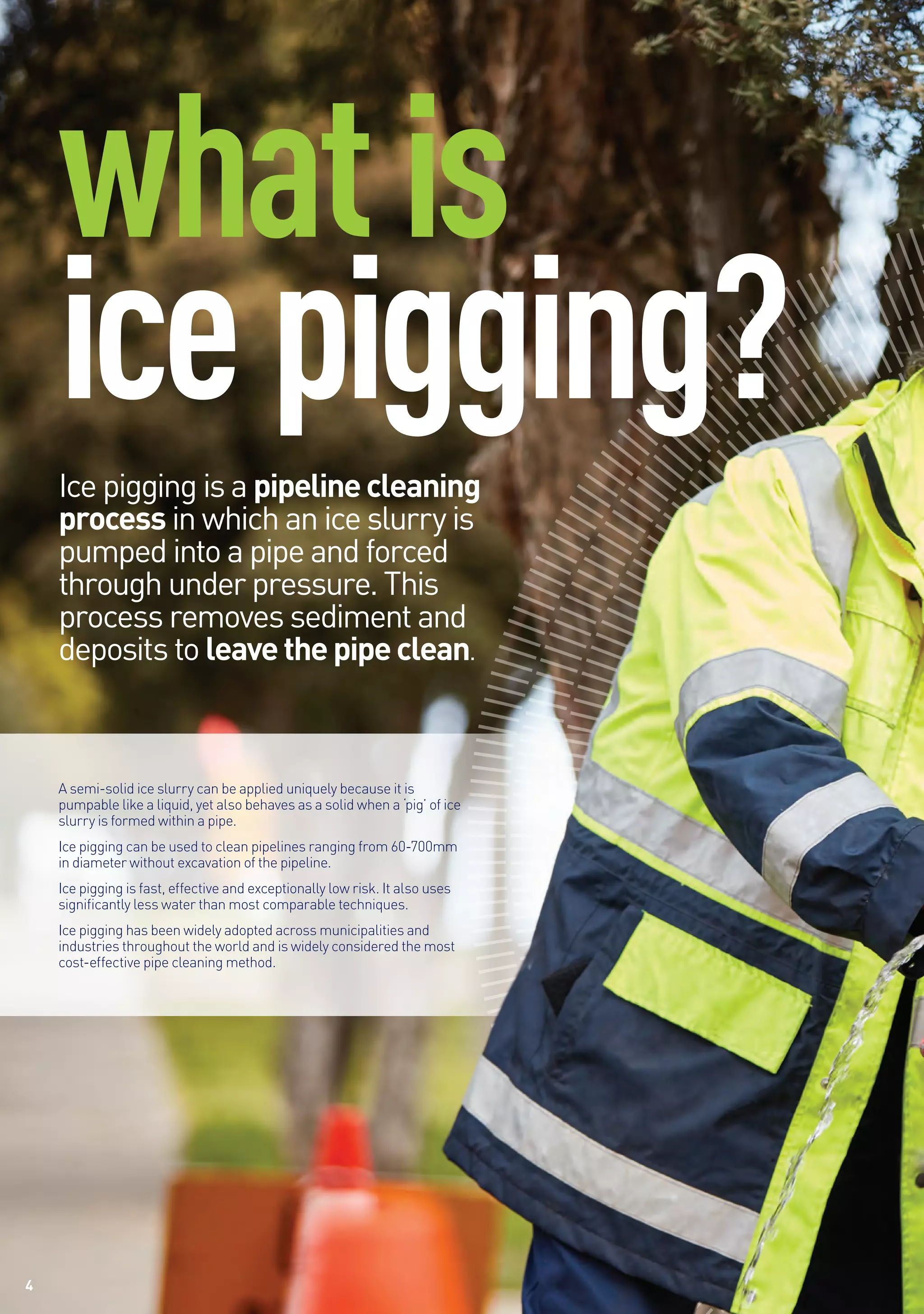 4
whatis
icepigging?
4
Ice pigging is a pipelinecleaning
process in which an ice slurry is
pumped into a pipe and forced
through under pressure. This
process removes sediment and
deposits to leavethepipeclean.
A semi-solid ice slurry can be applied uniquely because it is
pumpable like a liquid, yet also behaves as a solid when a ‘pig’ of ice
slurry is formed within a pipe.
Ice pigging can be used to clean pipelines ranging from 60-700mm
in diameter without excavation of the pipeline.
Ice pigging is fast, effective and exceptionally low risk. It also uses
significantly less water than most comparable techniques.
Ice pigging has been widely adopted across municipalities and
industries throughout the world and is widely considered the most
cost-effective pipe cleaning method.
 