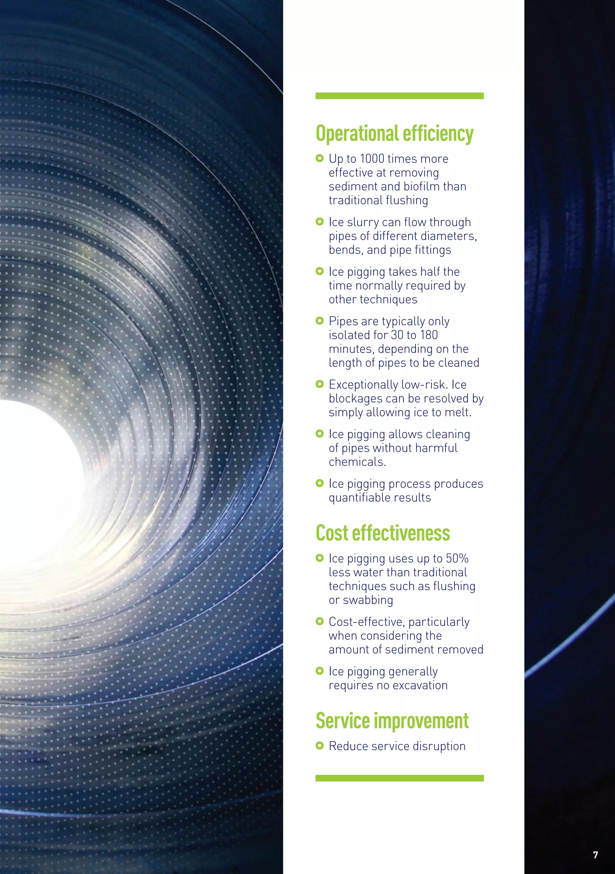7
Operationalefficiency
	 Up to 1000 times more
effective at removing
sediment and biofilm than
traditional flushing
	 Ice slurry can flow through
pipes of different diameters,
bends, and pipe fittings
	 Ice pigging takes half the
time normally required by
other techniques
	Pipes are typically only
isolated for 30 to 180
minutes, depending on the
length of pipes to be cleaned
	Exceptionally low-risk. Ice
blockages can be resolved by
simply allowing ice to melt.
	 Ice pigging allows cleaning
of pipes without harmful
chemicals.
	Ice pigging process produces
quantifiable results
Costeffectiveness
	 Ice pigging uses up to 50%
less water than traditional
techniques such as flushing
or swabbing
	Cost-effective, particularly
when considering the
amount of sediment removed
	Ice pigging generally
requires no excavation
Serviceimprovement
	Reduce service disruption
 