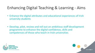Enhancing Digital Teaching & Learning - Aims
• Enhance the digital attributes and educational experiences of Irish
univers...