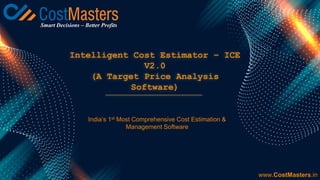 Intelligent Cost Estimator – ICE
V2.0
(A Target Price Analysis
Software)
www.CostMasters.in
India’s 1st Most Comprehensive Cost Estimation &
Management Software
Smart Decisions – Better Profits
 