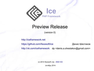 Ice 
PHP Framework 
Preview Release 
(version 0) 
http://iceframework.net 
https://github.com/ifacesoft/ice 
http://vk.com/iceframework 
Денис Шестаков 
dp <denis.a.shestakov@gmail.com> 
(c) 2014 Ifacesoft | dp – BSD ICE 
октябрь 2014 
 