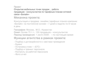 Проект
Открытие мобильных точек продаж , работа
продавцов - консультантов по тарифным планам сотовой
связи «Билайн»
Механика проекта:
Консультация и продажа линейки тарифных планов компании
«Билайн» на постоянной основе – 7 дней в неделю по 8 часов
в день
География: Москва , М.О.; Казахстан
Охват: Более 75 т.т.; 150 продавцов – консультантов
Период проведения: 1 июля 2008г. – по настоящее время
Функции агентства в рамках проекта:
-   Подбор и договорённости с местами проведения
-   Букинг
-   Установка стоек – «БТС»
-   Подбор и тренинг персонала
-   Контроль за работой персонала
-   Фото отчёт
 