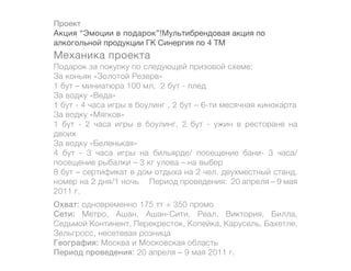 Проект
Акция “Эмоции в подарок”!Мультибрендовая акция по
алкогольной продукции ГК Синергия по 4 ТМ
Механика проекта
Подарок за покупку по следующей призовой схеме:
За коньяк «Золотой Резерв»
1 бут – миниатюра 100 мл, 2 бут - плед
За водку «Веда»
1 бут - 4 часа игры в боулинг , 2 бут – 6-ти месячная кинокарта
За водку «Мягков»
1 бут - 2 часа игры в боулинг, 2 бут - ужин в ресторане на
двоих
За водку «Беленькая»
4 бут - 3 часа игры на бильярде/ посещение бани- 3 часа/
посещение рыбалки – 3 кг улова – на выбор
8 бут – сертификат в дом отдыха на 2 чел. двухместный станд.
номер на 2 дня/1 ночь	 Период проведения: 20 апреля – 9 мая
2011 г.
Охват: одновременно 175 тт = 350 промо
Сети: Метро, Ашан, Ашан-Сити, Реал, Виктория, Билла,
Седьмой Континент, Перекресток, Копейка, Карусель, Бахетле,
Зельгросс, несетевая розница
География: Москва и Московская область
Период проведения: 20 апреля – 9 мая 2011 г.
 