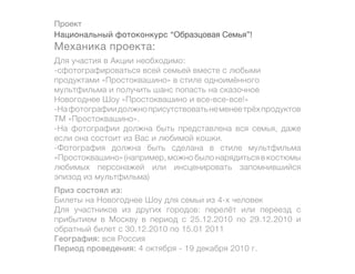 Проект
Национальный фотоконкурс “Образцовая Семья”!
Механика проекта:
Для участия в Акции необходимо:
-сфотографироваться всей семьей вместе с любыми
продуктами «Простоквашино» в стиле одноимённого
мультфильма и получить шанс попасть на сказочное
Новогоднее Шоу «Простоквашино и все-все-все!»
-На фотографии должно присутствовать не менее трёх продуктов
ТМ «Простоквашино».
-На фотографии должна быть представлена вся семья, даже
если она состоит из Вас и любимой кошки.
-Фотография должна быть сделана в стиле мультфильма
«Простоквашино» (например, можно было нарядиться в костюмы
любимых персонажей или инсценировать запомнившийся
эпизод из мультфильма)
Приз состоял из:
Билеты на Новогоднее Шоу для семьи из 4-х человек
Для участников из других городов: перелёт или переезд с
прибытием в Москву в период с 25.12.2010 по 29.12.2010 и
обратный билет с 30.12.2010 по 15.01 2011
География: вся Россия
Период проведения: 4 октября - 19 декабря 2010 г.
 