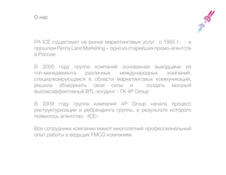О нас



РА ICE существует на рынке маркетинговых услуг с 1995 г. - в
прошлом Penny Lane Marketing – одно из старейших промо-агентств
в России

В 2005 году группа компаний основанная выходцами из
топ-менеджмента   различных     международных    компаний,
специализирующаяся в области маркетинговых коммуникаций,
решила объединить свои силы и             создать мощный
высокоэффективный BTL-холдинг - ГК 4P Group

В 2009 году группа компаний 4P Group начала процесс
реструктуризации и ребрендинга группы, в результате которого
появилось агентство «ICE»

Все сотрудники компании имеют многолетний профессиональный
опыт работы в ведущих FMCG компаниях
 