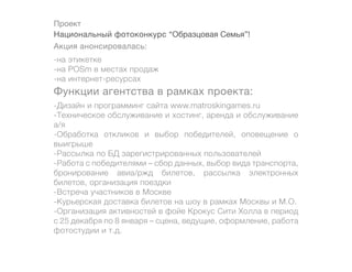 Проект
Национальный фотоконкурс “Образцовая Семья”!
Акция анонсировалась:
-на этикетке
-на POSm в местах продаж
-на интернет-ресурсах
Функции агентства в рамках проекта:
-Дизайн и программинг сайта www.matroskingames.ru
-Техническое обслуживание и хостинг, аренда и обслуживание
а/я
-Обработка откликов и выбор победителей, оповещение о
выигрыше
-Рассылка по БД зарегистрированных пользователей
-Работа с победителями – сбор данных, выбор вида транспорта,
бронирование авиа/ржд билетов, рассылка электронных
билетов, организация поездки
-Встреча участников в Москве
-Курьерская доставка билетов на шоу в рамках Москвы и М.О.
-Организация активностей в фойе Крокус Сити Холла в период
с 25 декабря по 8 января – сцена, ведущие, оформление, работа
фотостудии и т.д.
 