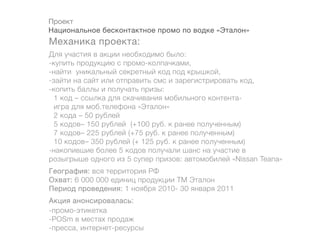 Проект
Национальное бесконтактное промо по водке «Эталон»
Механика проекта:
Для участия в акции необходимо было:
-купить продукцию с промо-колпачками,
-найти уникальный секретный код под крышкой,
-зайти на сайт или отправить смс и зарегистрировать код,
-копить баллы и получать призы:
  1 код – ссылка для скачивания мобильного контента-
  игра для моб.телефона «Эталон»
  2 кода – 50 рублей
  5 кодов– 150 рублей (+100 руб. к ранее полученным)
  7 кодов– 225 рублей (+75 руб. к ранее полученным)
  10 кодов– 350 рублей (+ 125 руб. к ранее полученным)
-накопившие более 5 кодов получали шанс на участие в
розыгрыше одного из 5 супер призов: автомобилей «Nissan Teana»
География: вся территория РФ
Охват: 6 000 000 единиц продукции ТМ Эталон
Период проведения: 1 ноября 2010- 30 января 2011
Акция анонсировалась:
-промо-этикетка
-POSm в местах продаж
-пресса, интернет-ресурсы
 