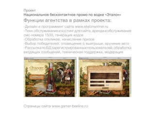 Проект
Национальное бесконтактное промо по водке «Эталон»
Функции агентства в рамках проекта:
-Дизайн и программинг сайта www.etalonwinner.ru
-Техн.обслуживание и хостинг для сайта, аренда и обслуживание
смс-номера 1500, генерация кодов
-Обработка откликов, начисление призов
-Выбор победителей, оповещение о выигрыше, вручение авто
-Рассылка по БД зарегистрированных пользователей, обработка
входящих сообщений, техническая поддержка, модерация




Страницы сайта www.gamer-beeline.ru
 