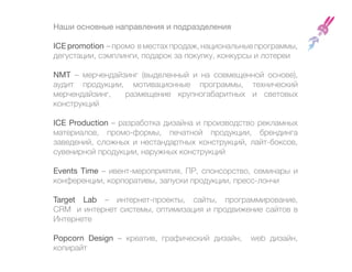Наши основные направления и подразделения

ICE promotion – промо в местах продаж, национальные программы,
дегустации, сэмплинги, подарок за покупку, конкурсы и лотереи

NMT – мерчендайзинг (выделенный и на совмещенной основе),
аудит продукции, мотивационные программы, технический
мерчендайзинг,   размещение крупногабаритных и световых
конструкций

ICE Production – разработка дизайна и производство рекламных
материалов, промо-формы, печатной продукции, брендинга
заведений, сложных и нестандартных конструкций, лайт-боксов,
сувенирной продукции, наружных конструкций

Events Time – ивент-мероприятия, ПР, спонсорство, семинары и
конференции, корпоративы, запуски продукции, пресс-лончи

Target Lab – интернет-проекты, сайты, программирование,
CRM и интернет системы, оптимизация и продвижение сайтов в
Интернете

Popcorn Design – креатив, графический дизайн,     web дизайн,
копирайт
 