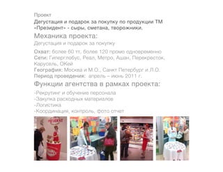 Проект
Дегустация и подарок за покупку по продукции ТМ
«Президент» - сыры, сметана, творожники.
Механика проекта:
Дегустация и подарок за покупку
Охват: более 60 тт, более 120 промо одновременно
Сети: Гиперглобус, Реал, Метро, Ашан, Перекресток,
Карусель, ОКей
География: Москва и М.О., Санкт Петербург и Л.О.
Период проведения: апрель – июнь 2011 г.
Функции агентства в рамках проекта:
-Рекрутинг и обучение персонала
-Закупка расходных материалов
-Логистика
-Координация, контроль, фото отчет
 