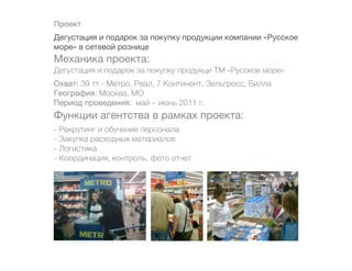 Проект
Дегустация и подарок за покупку продукции компании «Русское
море» в сетевой рознице
Механика проекта:
Дегустация и подарок за покупку продукци ТМ «Русское море»
Охват: 39 тт - Метро, Реал, 7 Континент, Зельгросс, Билла
География: Москва, МО
Период проведения: май – июнь 2011 г.
Функции агентства в рамках проекта:
- Рекрутинг и обучение персонала
- Закупка расходных материалов
- Логистика
- Координация, контроль, фото отчет
 
