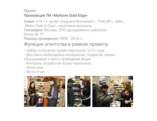 Проект
Промоакция ТМ «Marlboro Gold Edge»
Охват: 414 т.т. сетей «Седьмой Континент», «ТНК-ВР», «Billa»,
«Metro Cash & Care», несетевые магазины
География: Москва, СПб одновременно работало
более 90 ТТ.
Период проведения: 2009 - 2010 гг.
Функции агентства в рамках проекта:
- Набор и обучение промо-персонала от 21 года
- Доставка необходимых материалов, подарков, промо-
оборудования к месту проведения акции
- Контроль за работой промо-персонала
- Логистика
- Фото отчет
 