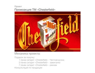 Проект
Промоакция ТМ «Chesterfield»




Механика проекта:
Подарок за покупку:
	  1 пачка сигарет «Chesterfield» - Честная ручка;
	  3 пачки сигарет «Chesterfield» - зажигалка
	  7 пачек сигарет «Chesterfield» - рюкзак
Консультация по продукции
 