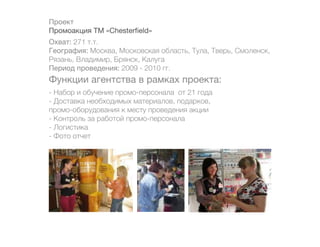 Проект
Промоакция ТМ «Chesterfield»
Охват: 271 т.т.
География: Москва, Московская область, Тула, Тверь, Смоленск,
Рязань, Владимир, Брянск, Калуга
Период проведения: 2009 - 2010 гг.
Функции агентства в рамках проекта:
- Набор и обучение промо-персонала от 21 года
- Доставка необходимых материалов, подарков,
промо-оборудования к месту проведения акции
- Контроль за работой промо-персонала
- Логистика
- Фото отчет
 