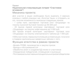 Проект
Национальная стимулирующая лотерея “Счастливое
мгновение”!
Механика проекта:
Для участия в акции необходимо было вырезать 3 верхних
клапана с любой упаковки чая «Золотая Чаша» и отправить на
а/я, получив возможность выигрыша следующих призов:
- 1 супер приз: сертификат торговой сети «Эльдорадо» на
покупку кухонной бытовой техники до 85 000 руб.
- 20 призов первой категории: сертификат торговой сети
«Эльдорадо» на покупку кофе-машины до 3 000 руб.
300 призов второй категории: сертификат торговой сети
«Эльдорадо» на покупку электрического чайника до 1 000 руб.
4 000 участников, первые выполнившие условия акции, получили
в подарок оригинальные заварочные чайники с лого.
Функции агентства в рамках проекта:
-Дизайн POSM, производство и закупка призов
-Аренда и обслуживание а/я
-Обработка анкет и создание БД писем от участников
-Определение победителей, оповещение о выигрыше
-Почтовая рассылка главных и поощрительных призов победителям
 