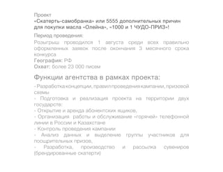 Проект
«Скатерть-самобранка» или 5555 дополнительных причин
для покупки масла «Олейна», «1000 и 1 ЧУДО-ПРИЗ»!
Период проведения:
Розыгрыш проводился 1 августа среди всех правильно
оформленных заявок после окончания 3 месячного срока
конкурса
География: РФ
Охват: более 23 000 писем

Функции агентства в рамках проекта:
- Разработка концепции, правил проведения кампании, призовой
схемы
- Подготовка и реализация проекта на территории двух
государств:
- Открытие и аренда абонентских ящиков,
- Организация работы и обслуживание «горячей» телефонной
линии в России и Казахстане
- Контроль проведения кампании
- Анализ данных и выделение группы участников для
поощрительных призов,
-   Разработка,   производство     и  рассылка    сувениров
(брендированные скатерти)
 