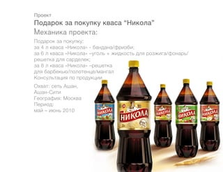 Проект
Подарок за покупку кваса “Никола”
!
Механика проекта:
Подарок за покупку:
за 4 л кваса «Никола» - бандана/фризби;
за 6 л кваса «Никола» –уголь + жидкость для розжига/фонарь/
решетка для сарделек;
за 8 л кваса «Никола» –решетка
для барбекью/полотенце/мангал
Консультация по продукции
Охват: сеть Ашан,
Ашан-Сити		
География: Москва
Период:
май – июнь 2010
 