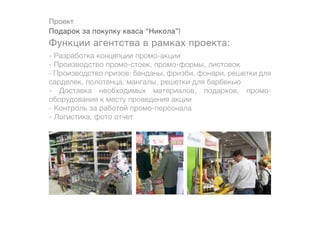 Проект
Подарок за покупку кваса “Никола”!
Функции агентства в рамках проекта:
- Разработка концепции промо-акции
- Производство промо-стоек, промо-формы, листовок
- Производство призов: банданы, фризби, фонари, решетки для
сарделек, полотенца, мангалы, решетки для барбекью
- Доставка необходимых материалов, подарков, промо-
оборудования к месту проведения акции
- Контроль за работой промо-персонала
- Логистика, фото отчет
 