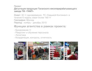 Проект
Дегустация продукции Таганского мясоперерабатывающего
завода ТМ «ТАМП»
Охват: 30 тт одновременно, ТС «Седьмой Континент» в
течение 6 недель охват более 180 тт 		
География: Москва
Период: ноябрь - декабрь 2010
Функции агентства в рамках проекта:
-   Букирование тт
-   Рекрутинг и обучение персонала
-   Логистика
-   Координация, контроль, отчетность
 