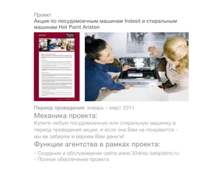 Проект
Акция по посудомоечным машинам Indesit и стиральным
машинам Hot Point Ariston




Период проведения: январь – март 2011
Механика проекта:
Купите любую посудомоечную или стиральную машинку в
период проведения акции, и если она Вам не понравится -
мы ее заберем и вернем Вам деньги!
Функции агентства в рамках проекта:
- Создание и обслуживание сайта www.30dney-besplatno.ru
- Полное обеспечение проекта
 