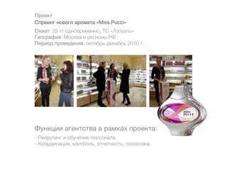 Проект
Спреинг нового аромата «Miss Pucci»
Охват: 35 тт одновременно, ТС «Лэтуаль»
География: Москва и регионы РФ
Период проведения: октябрь-декабрь 2010 г.




Функции агентства в рамках проекта:
- Рекрутинг и обучение персонала
- Координация, контроль, отчетность, логистика
 