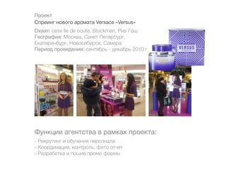 Проект
Спреинг нового аромата Versace «Versus»
Охват: сети Ile de boute, Stockman, Рив Гош
География: Москва, Санкт Петербург,
Екатеринбург, Новосибирск, Самара
Период проведения: сентябрь - декабрь 2010 г.




Функции агентства в рамках проекта:
- Рекрутинг и обучения персонала
- Координация, контроль, фото отчет
- Разработка и пошив промо формы
 