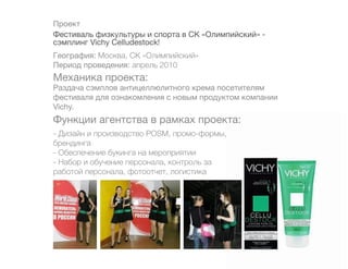 Проект
Фестиваль физкультуры и спорта в СК «Олимпийский» -
сэмплинг Vichy Celludestock!
География: Москва, СК «Олимпийский»
Период проведения: апрель 2010
Механика проекта:
Раздача сэмплов антицеллюлитного крема посетителям
фестиваля для ознакомления с новым продуктом компании
Vichy.
Функции агентства в рамках проекта:
- Дизайн и производство POSM, промо-формы,
брендинга
- Обеспечение букинга на мероприятии
- Набор и обучение персонала, контроль за
работой персонала, фотоотчет, логистика
 