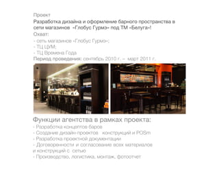 Проект
Разработка дизайна и оформление барного пространства в
сети магазинов «Глобус Гурмэ» под ТМ «Белуга»!
Охват:
- сеть магазинов «Глобус Гурмэ»;
- ТЦ ЦУМ;
- ТЦ Времена Года
Период проведения: сентябрь 2010 г. – март 2011 г.




Функции агентства в рамках проекта:
- Разработка концептов баров
- Создание дизайн-проектов конструкций и POSm
- Разработка проектной документации
- Договоренности и согласование всех материалов
и конструкций с сетью
- Производство, логистика, монтаж, фотоотчет
 