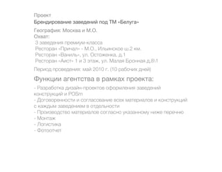 Проект
Брендирование заведений под ТМ «Белуга»
География: Москва и М.О.
Охват:
 3 заведения премиум-класса
 Ресторан «Причал» - М.О., Ильинское ш.2 км.
 Ресторан «Ваниль», ул. Остоженка, д.1
 Ресторан «Аист» 1 и 3 этаж, ул. Малая Бронная д,81
Период проведения: май 2010 г. (10 рабочих дней)

Функции агентства в рамках проекта:
- Разработка дизайн-проектов оформления заведений
конструкций и POSm
- Договоренности и согласование всех материалов и конструкций
с каждым заведением в отдельности
- Производство материалов согласно указанному ниже перечню
- Монтаж
- Логистика
- Фотоотчет
 